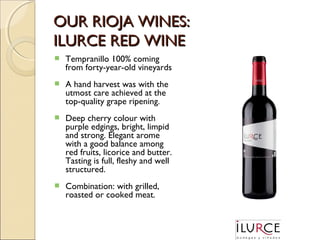 OUR RIOJA WINES:
ILURCE RED WINE


Tempranillo 100% coming
from forty-year-old vineyards



A hand harvest was with the
utmost care achieved at the
top-quality grape ripening.



Deep cherry colour with
purple edgings, bright, limpid
and strong. Elegant arome
with a good balance among
red fruits, licorice and butter.
Tasting is full, fleshy and well
structured.



Combination: with grilled,
roasted or cooked meat.

 