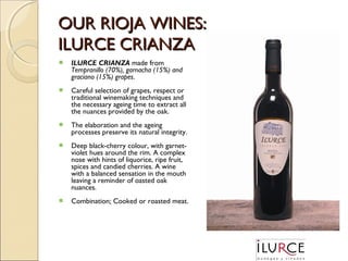 OUR RIOJA WINES:
ILURCE CRIANZA


ILURCE CRIANZA made from
Tempranillo (70%), garnacha (15%) and
graciano (15%) grapes.



Careful selection of grapes, respect or
traditional winemaking techniques and
the necessary ageing time to extract all
the nuances provided by the oak.



The elaboration and the ageing
processes preserve its natural integrity.



Deep black-cherry colour, with garnetviolet hues around the rim. A complex
nose with hints of liquorice, ripe fruit,
spices and candied cherries. A wine
with a balanced sensation in the mouth
leaving a reminder of oasted oak
nuances.



Combination: Cooked or roasted meat.

 