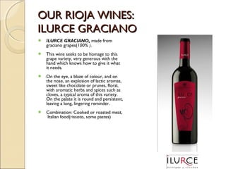 OUR RIOJA WINES:
ILURCE GRACIANO


ILURCE GRACIANO, made from
graciano grapes(100% ).



This wine seeks to be homage to this
grape variety, very generous with the
hand which knows how to give it what
it needs.



On the eye, a blaze of colour, and on
the nose, an explosion of lactic aromas,
sweet like chocolate or prunes, floral,
with aromatic herbs and spices such as
cloves, a typical aroma of this variety.
On the palate it is round and persistent,
leaving a long, lingering reminder.



Combination: Cooked or roasted meat,
Italian food(rissoto, some pastes)

 