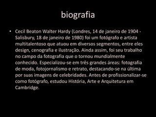 biografia
• Cecil Beaton Walter Hardy (Londres, 14 de janeiro de 1904 -
Salisbury, 18 de janeiro de 1980) foi um fotógrafo e artista
multitalentoso que atuou em diversos segmentos, entre eles
design, cenografia e ilustração. Ainda assim, foi seu trabalho
no campo da fotografia que o tornou mundialmente
conhecido. Especializou-se em três grandes áreas: fotografia
de moda, fotojornalismo e retrato, destacando-se na última
por suas imagens de celebridades. Antes de profissionalizar-se
como fotógrafo, estudou História, Arte e Arquitetura em
Cambridge.
 