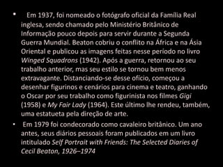 • Em 1937, foi nomeado o fotógrafo oficial da Família Real
inglesa, sendo chamado pelo Ministério Britânico de
Informação pouco depois para servir durante a Segunda
Guerra Mundial. Beaton cobriu o conflito na África e na Ásia
Oriental e publicou as imagens feitas nesse período no livro
Winged Squadrons (1942). Após a guerra, retornou ao seu
trabalho anterior, mas seu estilo se tornou bem menos
extravagante. Distanciando-se desse ofício, começou a
desenhar figurinos e cenários para cinema e teatro, ganhando
o Oscar por seu trabalho como figurinista nos filmes Gigi
(1958) e My Fair Lady (1964). Este último lhe rendeu, também,
uma estatueta pela direção de arte.
• Em 1979 foi condecorado como cavaleiro britânico. Um ano
antes, seus diários pessoais foram publicados em um livro
intitulado Self Portrait with Friends: The Selected Diaries of
Cecil Beaton, 1926–1974
 