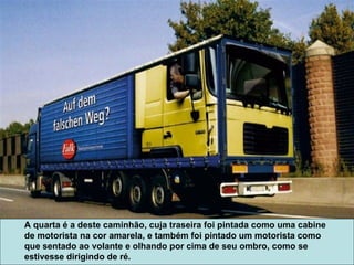 A quarta é a deste caminhão, cuja traseira foi pintada como uma cabine de motorista na cor amarela, e também foi pintado um motorista como que sentado ao volante e olhando por cima de seu ombro, como se estivesse dirigindo de ré. 