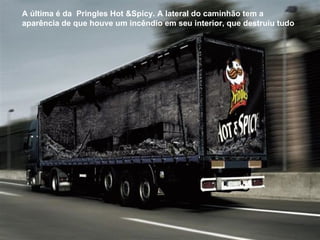 A última é da  Pringles Hot &Spicy. A lateral do caminhão tem a aparência de que houve um incêndio em seu interior, que destruiu tudo   