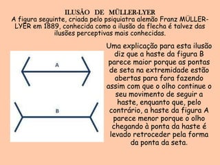 ILUSÃO   DE   MÜLLER-LYERA figura seguinte, criada pelo psiquiatra alemão Franz MÜLLER-LYER em 1889, conhecida como a ilusão da flecha é talvez das ilusões perceptivas mais conhecidas.Uma explicação para esta ilusão diz que a haste da figura B parece maior porque as pontas de seta na extremidade estão abertas para fora fazendo assim com que o olho continue o seu movimento de seguir a haste, enquanto que, pelo contrário, a haste da figura A parece menor porque o olho chegando à ponta da haste é levado retroceder pela forma da ponta da seta.