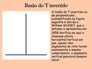 Ilusão do T invertidoA ilusão do T invertidoouda perpendicular, exemplificadanafiguraseguinte é devida a Wilhem WUNDT, que a estudou e apresentouem 1858.Verifica-se aqui o chamadoefeito horizontal/vertical emque, apesar dos segmentos de retateremexatamente o mesmocomprimento, o segmento vertical parecerásempremaior.