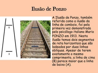 Ilusão de PonzoA Ilusão de Ponzo, também referida como a ilusão da linha de comboio, foi pela primeira vez demonstrada pelo psicólogo italiano Mario PONZO em 1913.Nesta ilusão temos dois segmentos de reta horizontais que são ladeados por duas linhas oblíquas. Apesar de terem exatamente o mesmo comprimento, a linha de cima (B) parece maior que a linha de baixo (A).
