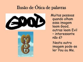 Ilusão de Ótica de palavrasMuitas pessoas quando olham essa imagem leem Good, outras leem Evil  – interessante não é?   Nesta outra imagem pode-se ler You ou Me.