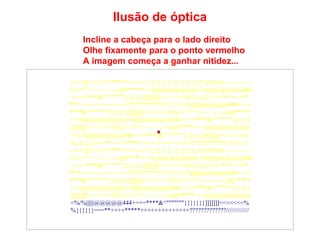 Ilusão de óptica 
Incline a cabeça para o lado direito 
Olhe fixamente para o ponto vermelho 
A imagem começa a ganhar nitidez... 
====]]///////*****<<<<<<<{}{}{}{}{}{}{}{}{}%%%%~~~~~~~~ 
////////^^!~~~~~::---))))*****+++@@@@@@@@<%||||||@@@@@444 
+=+=****&^"""""""}}}}}}}]]]]]]]<<<<<<<%%{{{{{{===**++++** 
***++++++++++++++?????????????/////////////%||||||@@@@@444+=+= 
****&^"""""""}}}}}}}]]]]]]]<<<<<<<%%////////^^!~~~~~::---))))***** 
+++@@@@@@@@<%||||||@@@@@444+=+=****&^"""""""}}}}}} 
}]]]]]]]<<<<<<<%%////////^^!~~~~~::---))))*****+++@@@@@@@@ 
<%/%||||||@@@@@444+=+=*** &^"""""""}}}}}}}]]]]]]]<<<<<<<% 
%{{{{{{===**++++*****++++++++++++++?????????????///////////// 
====]]///////*****<<<<<<<{}{}{}{}{}{}{}{}{}%%%%~~~~~~~~ 
////////^^!~~~~~::---))))*****+++@@@@@@@@<%||||||@@@@@444 
+=+=****&^"""""""}}}}}}}]]]]]]]<<<<<<<%%{{{{{{===**++++** 
***++++++++++++++?????????????/////////////%||||||@@@@@444+=+= 
****&^"""""""}}}}}}}]]]]]]]<<<<<<<%%////////^^!~~~~~::---))))***** 
+++@@@@@@@@<%||||||@@@@@444+=+=****&^"""""""}}}}}} 
}]]]]]]]<<<<<<<%%////////^^!~~~~~::---))))*****+++@@@@@@@@ 
<%/%||||||@@@@@444+=+=****&^"""""""}}}}}}}]]]]]]]<<<<<<<% 
%{{{{{{===**++++*****++++++++++++++?????????????///////////// 
 