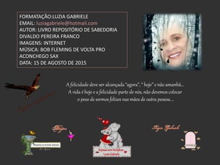 A felicidade deve ser alcançada “agora”, “ hoje” e não amanhã...
A vida é hoje e a felicidade parte de nós, não devemos colocar
o peso de sermos felizes nas mãos de outra pessoa....
FORMATAÇÃO:LUZIA GABRIELE
EMAIL: luziagabriele@hotmail.com
AUTOR: LIVRO REPOSITÓRIO DE SABEDORIA
DIVALDO PEREIRA FRANCO
IMAGENS: INTERNET
MÚSICA: BOB FLEMING DE VOLTA PRO
ACONCHEGO SAX
DATA: 15 DE AGOSTO DE 2015
Repassesemmodificar
LuziaGabriele
 