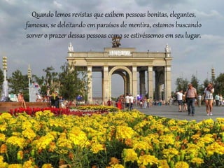 Quando lemos revistas que exibem pessoas bonitas, elegantes,
famosas, se deleitando em paraísos de mentira, estamos buscando
sorver o prazer dessas pessoas como se estivéssemos em seu lugar.
 