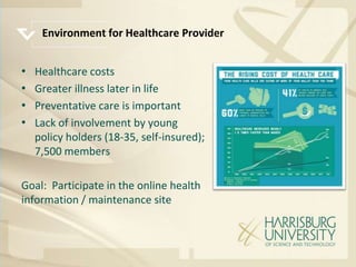 Environment for Healthcare Provider


•   Healthcare costs
•   Greater illness later in life
•   Preventative care is important
•   Lack of involvement by young
    policy holders (18-35, self-insured);
    7,500 members

Goal: Participate in the online health
information / maintenance site
 
