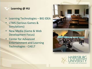 Learning @ HU


• Learning Technologies – BIG IDEA
• LTMS (Serious Games &
  Simulations)
• New Media (Game & Web
  Development Focus)
• Center for Advanced
  Entertainment and Learning
  Technologies - CAELT
 