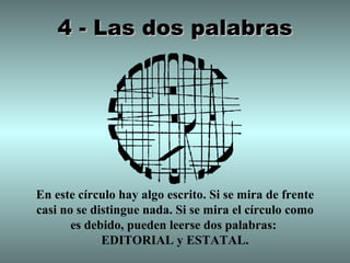 4 - Las dos palabras




En este círculo hay algo escrito. Si se mira de frente
casi no se distingue nada. Si se mira el círculo como
       es debido, pueden leerse dos palabras:
             EDITORIAL y ESTATAL.
 