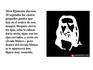 Mira fíjamente durante 30 segundos los cuatro pequeños puntos que hay en el centro de esta imagen. Después cierra los ojos, echa la cabeza hacia atrás, sigue con los ojos cerrados, y verás un círculo blanco... pero dentro del círculo blanco se te aparecerá una figura muy conocida.  