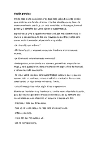 Ilusión perdida
Un día llego a una casa un señor de baja clase social, buscando trabajo
para sostener a su familia. Al sonar el timbre abrió la ama de llaves, la
mano derecha del patrón, y con toda amabilidad lo hizo seguir, llamó al
patrón y le comento que venía alguien a buscar trabajo.

El patrón bajó y vio a aquel hombre sentado, con mala vestimenta y lo
invito a la sala principal, le dijo a su mayordomo que trajera algo para
comer y mientras comían, el patrón le preguntaba:

-¿Y cómo dijo que se llama?

-Me llamo Sergio, y vengo de un pueblo, donde me amenazaron de
muerte.

-¿Y dónde está viviendo en este momento?

-No tengo casa, estoy donde una hermana, pero ella es muy mala con
migo, y no le gusta para nada la presencia de mi esposa ni la de mis hijos,
y ya ha empezado a correrme.

-Ya veo, y usted está aquí para buscar trabajo supongo, pues le cuento
que necesito un jardinero, y como a todos los empleados de esta casa,
usted tendrá un lugar donde vivir con su familia.

-¡Muchísimas gracias señor, algún día se lo agradeceré!

El señor se fue de la casa y fue donde su familia a contarles de la situación,
para que lo antes posible se trasladaran de la casa de su hermana a su
nuevo hogar, pero en el camino un ladrón se le acercó y le dijo:

-El dinero, y todo que tengo prisa.

-Pero yo no tengo nada, esta ropa es lo único que tengo.

-Entonces démela.

-¿Pero con que me quedaré yo?

-Eso no es mi problema.
 