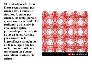 Mira atentamente. Unas líneas rectas cruzan por encima de un fondo de círculos. Al pasar por encima, las rectas parece que se vayan curvando. En realidad se trata sólo de una ilusión óptica provocada por la cercanía de los círculos. Además, para aumentar la impresión, se ha incluido un truco. Fíjate que las rectas no son continuas, son segmentos que no ensamblan exactamente entre sí. 
