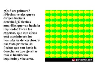 ¿Qué ves primero? ¿Flechas verdes que se dirigen hacia la derecha?¿O flechas amarillas que van hacia la izquierda? Dicen los expertos, que este efecto está asociado con los hemisferios del cerebro. Si has visto primero las flechas que van hacia la derecha, es que ejercitas más el hemisferio izquierdo y viceversa. 
