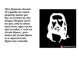 Mira fíjamente durante 30 segundos los cuatro pequeños puntos que hay en el centro de esta imagen. Después cierra los ojos, echa la cabeza hacia atrás, sigue con los ojos cerrados, y verás un círculo blanco... pero dentro del círculo blanco se te aparecerá una figura muy conocida.  