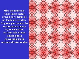 Mira atentamente.
Unas líneas rectas
cruzan por encima de
un fondo de círculos.
Al pasar por encima, las
rectas parece que se
vayan curvando.
Se trata sólo de una
ilusión óptica
provocada por la
cercanía de los círculos.

 