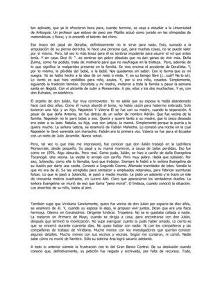 tan aplicado, que ya le ofrecieron beca para, cuando termine, se vaya a estudiar a la Universidad
de Antioquia. Un profesor que estuvo de paso por Pitalito actuó como jurado en las olimpiadas de
matemáticas y física; y lo encantó el talento del chino.
Ese brazo del papá de Doralba, definitivamente no le sirve para nada. Esto, sumado a la
amputación de su pierna derecha, lo hace una persona que, para muchas cosas, no se puede valer
por sí mismo. Pero, tal vez lo más tenaz para él es sentirse impotente para asumir el rol que antes
tenía. Y sin casa. Dice él: “…es sentirse tan pobre absoluto que no dan ganas de vivir más. Doña
Zulma, como ha podido, trata de motivarlo para que no naufrague en la tristeza. Pero, además de
lo que significa la malparidez presente en la familia. Se vino encima el accidente de Doralbita. Y,
por lo mismo, la pérdida del bebé, o la bebé. Nos quedamos sin saber. Con lo tierna que es mi
suegra. Ya se había hecho a la idea de un nieto o nieta. Y, en su tiempo libre (¿…cuál? No lo sé).
Lo cierto es que hizo vestiditos para niño, azules. Y, por si era niña, rosados. Simplemente,
siguiendo la tradición familiar. Doralbita y mi madre, invitaron a toda la familia a pasar la semana
santa en Bogotá. Con el aliciente de subir a Monserrate. A pie, ellas y los dos muchachos. Y yo, con
don Éufrates, en teleférico.
El sepelio de don Julián, fue muy conmovedor. Yo no sabía que su esposa lo había abandonado
hace casi diez años. Como él nunca abordó el tema, no había razón para haberme enterado. Solo
tuvieron una hija y un hijo. Napoleón Y Valeria Él se fue con su madre, cuando la separación. A
pesar de que doña Antonia, se fue detrás de un señor de nombre Adrián. Que fue vecino de la
familia. Napoleón no le paró bolas a eso. Quería y quiere tanto a su madre, que lo único deseado
era estar a su lado. Natalia, su hija, vive con Leticia, la mamá. Simplemente porque la quería y la
quiere mucho. La señora Leticia, se enamoró de Fabián Mahecha. Lo conoció una noche en la cual
Napoleón le llevó serenata con mariachis. Fabián era la primera voz. Valeria se fue para el Ecuador
con un nieto de Julio Jaramillo. Nunca volvió.
Pero, tal vez lo que más me impresionó, fue conocer que don Julián trabajó en la Ladrillera
Monserrate, desde pequeño. Su papá y su mamá murieron, a causa de balas perdidas. Eso fue
como en 1976. Algo absurdo. Pero real. Como pudo, Julián, se hizo a cariño de doña Evangelina
Tocancipá. Una vecina. La viejita lo arropó con cariño. Pero muy pobre. Había que subsistir. Por
eso, Juliancito, como ella lo llamaba, tuvo que trabajar. Siempre le habló a la señora Evangelina de
su ilusión por darle una casita. Conoció a Segundo Cosme. Afamado tramitador de lotes. Vendía lo
que no era de él. Se las arreglaba para sonsacar a empleados notariales, para fabricar escrituras
falsas. Lo que le pasó a Juliancito, le pasó a medio mundo. Le pidió un adelanto y le trazó un lote
de cincuenta metros cuadrados, en Lucero Alto. Claro que aparecieron los verdaderos dueños. La
señora Evangelina se murió de eso que llama “pena moral”. O tristeza, cuando conoció la situación.
Los ahorritos de su niño, todos al aire.
También supe que Viridiana Sanclemente, quien fue vecina de don Julián por espacio de diez años,
se enamoró de él. Y, cuando su esposa lo dejó, le propuso vivir juntos. Dicen que era una flaca
hermosa. Obrera en Conalvidrios. Dirigente Sindical. Tropelera. No se le quedaba callada a nadie.
La mataron un Primero de Mayo, cuando se dirigía a casa, para encontrarse con don Julián,
después que terminó la movilización. No supe averiguar cuanto la pudo haber amado. Lo cierto es
que se encerró durante cuarenta días. No quiso hablar con nadie. Ni con los compañeros y las
compañeras de trabajo de Viridiana. Mucho menos con los investigadores que querían conocer
algunos detalles. Mucho menos con sus vecinos y vecinas. Según me contaron, ni comió. Nadie
sabe cómo no murió de hambre. Sólo su sobrina Ana logró sacarlo adelante.
A todo lo anterior súmele la frustración con lo del Gran Banco Central. De su desilusión cuando
conoció que, definitivamente, su petición fue negada y archivada, por falta de recursos. Todo,
 