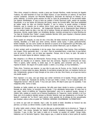 “Mire chino, empezó la alharaca, resulta y pasa que Serapio Martínez, medio hermano de Agapito
Tudesco, me está haciendo el cruce con Alipio Guasca. Lo que llamamos un catorce. El man tiene
muchos contactos. Inclusive con Marianito Boquejarro, decorador de interiores en Palacio. Es un
pintor soberbio. La brocha gorda siempre ha sido su carta de presentación. Él me prometió hablar
con Ignacio Montealegre, el que le hace las vueltas a Simón Pancracio Luján, asesor de Leonidas
Pocamonta. A su vez asesor de Policarpo del Carpio, asesor de Cornelio Bello. Este tiene posibilidad
de hablar todos los días con Emérito Pavallón. Y, por lo mismo, le puede solicitar a Adriano
Perdomo, que lo conecte con la señora Alcira Coca, quien atiende el servicio de tintos en las
reuniones del Consejo de Asesores, del Subgerente Ejecutivo de la Organización Buen Gobierno
que se realizan todos los días a las diez de la mañana. Siendo así estamos hechos. Porque, en los
descansos, Alcirita, puede hablar con Aristóteles Benítez, miembro principal de la Junta Directiva de
“La Caja de Vivienda Para Todos”, creada mediante Decreto 1654, para impulsar y financiar planes
de vivienda dirigidos a los más necesitados”.
Como puede ver amiguito, es cosa de dos o tres días. De todas maneras le prometo que usted, su
mamita, Doralbita y el bebé que viene camino, tendrán casita nueva. Y usted, particularmente,
tendrá trabajito. Así sea como auxiliar de atención al usuario en la Organización Las Mercedes, que
orienta Araminta Quirama, hermana de la sobrina de Juvenal Albarracín, que es ahijado mío…”
A decir verdad, sentí un desaliento ni de las putas. Esos vericuetos. Esas tramas. Esos sortilegios,
me crispan. Como queriendo decir: ¡ no más ¡. Pero la necesidad tiene, a toda hora, lo que llaman
cara de perro. Es decir, uno se tiene que aguantar. Porque, sino lo hace, es peor. No existe ni
siquiera la ilusión lejana de obtener trabajo y casa.
Nos dirigimos a la Oficina de Información. Pureza Urrego, nos dijo que el doctor Serapio está en
comisión de estudios en el exterior, desde hace dos semanas. Regresa el veintinueve de mayo.
“Pero si quiere, señor Jacinto, lo anoto aquí, en mi agenda, para concertar una cita, una vez
regrese el doctor. De seguro él le puede ayudar a usted y a su amigo, es muy bondadoso…”
“Paila chino. Tenemos que esperar. Lo que dijo la puta esa de Pureza, es ley. Siendo la moza de
Serapio, le conoce todos los pasos. Barbarita, la secretaria privada del man, se mantiene chicha con
ella. Simplemente, porque el viejo Serapio se las come a las dos. Pero fresco, yo sé que ese marica
nos puede ayudar…”
Para regresar a la casa, casi que tengo que cantar rancheras en la buseta. Porque, además del
chorro de babas del hijueputa de Jacinto, lo tuve que invitar a onces. Y no en cualquier parte. En
“Galguerías Aurora”. Sitio de caché. Y muy caro por cierto. Ahí dejé lo poco que me quedaba. Y ese
malparido ahíto. Como si nada.
Doralbita se había rodado por las escaleras. Del afán para bajar donde la vecina a contestar una
llamada de doña Zulma. La encontré muy lacerada. Y con abundante hemorragia. Mi vieja hizo lo
que pudo. Llamó al teléfono de “Urgencias Intermedias”, pero no la pudieron ayudar, porque el
médico Jefe, estaba en reunión con el General Guatibonza, en Túquerres. Llamó, también, a la Cruz
Roja, pero no la pudieron atender porque su Director General, tuvo que desplazarse a la Vereda “La
Iguana”, municipio de “La Perra”, para ejercer como garante de la entrega de tres secuestrados
que llevaban catorce años en poder de “FUERZAS ARMADAS COLOMBIANAS ALTERNATIVAS”.
Lo cierto es que volé en redondo. Aquí y allá. Se perdió el bebé. Doralbita se fracturó las dos
piernas y un brazo. Le dieron treinta y cuatro días de reposo absoluto.
El señor Julián volvió a llamar. Esta vez me dijo que su sobrina habló con la directora el “Hogar el
Buen Paso”. Una monja, llamada Sor Beatriz Achamendi. Ciudadana Uruguaya, nacionalizada en
Colombia. Y que, le dijo, “por nada ni nadie en el mundo, se quedan sin casita”. Venga mijita,
hablamos con la Hermana Superior. Estoy segura que, si usted se decide a hacer parte de nuestra
 