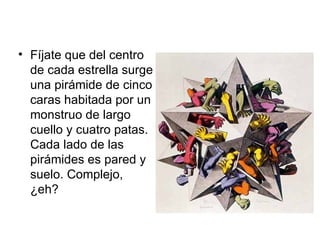 Fíjate que del centro de cada estrella surge una pirámide de cinco caras habitada por un monstruo de largo cuello y cuatro patas. Cada lado de las pirámides es pared y suelo. Complejo, ¿eh?  