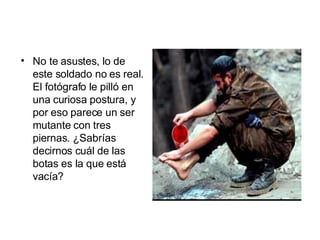 No te asustes, lo de este soldado no es real. El fotógrafo le pilló en una curiosa postura, y por eso parece un ser mutante con tres piernas. ¿Sabrías decirnos cuál de las botas es la que está vacía?   