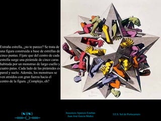 (  )(  ) --ooo--(_)--ooo-- --   Inocencio Aparicio Esteban Juan José García Muñoz Extraña estrella, ¿no te parece? Se trata de una figura construida a base de estrellas de cinco puntas. Fíjate que del centro de cada estrella surge una pirámide de cinco caras habitada por un monstruo de largo cuello y cuatro patas. Cada lado de las pirámides es pared y suelo. Además, los monstruos se ven atraídos con gran fuerza hacia el centro de la figura. ¿Complejo, eh? 