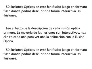 50 Ilusiones Ópticas en este fantástico juego en formato
flash donde podrás descubrir de forma interactiva las
ilusiones.
Lee el texto de la descripción de cada ilusión óptica
primero. La mayoría de las ilusiones son interactivos, haz
clic en cada una para ver una la animación con la ilusión
Óptica.
50 Ilusiones Ópticas en este fantástico juego en formato
flash donde podrás descubrir de forma interactiva las
ilusiones.