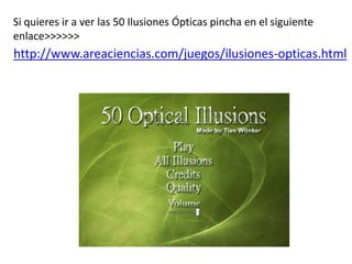 Si quieres ir a ver las 50 Ilusiones Ópticas pincha en el siguiente
enlace>>>>>>
http://www.areaciencias.com/juegos/ilusiones-opticas.html