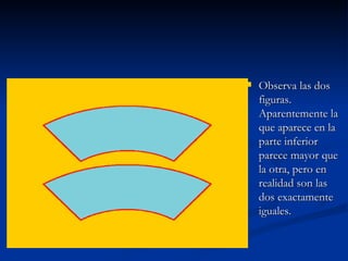 Observa las dos figuras. Aparentemente la que aparece en la parte inferior parece mayor que la otra, pero en realidad son las dos exactamente iguales.  