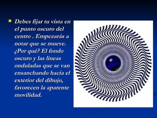 Debes fijar tu vista en el punto oscuro del centro . Empezarás a notar que se mueve. ¿Por qué? El fondo oscuro y las líneas onduladas que se van ensanchando hacia el exterior del dibujo, favorecen la aparente movilidad.   