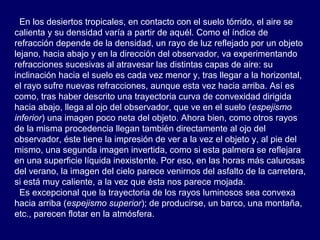 En los desiertos tropicales, en contacto con el suelo tórrido, el aire se
calienta y su densidad varía a partir de aquél. Como el índice de
refracción depende de la densidad, un rayo de luz reflejado por un objeto
lejano, hacia abajo y en la dirección del observador, va experimentando
refracciones sucesivas al atravesar las distintas capas de aire: su
inclinación hacia el suelo es cada vez menor y, tras llegar a la horizontal,
el rayo sufre nuevas refracciones, aunque esta vez hacia arriba. Así es
como, tras haber descrito una trayectoria curva de convexidad dirigida
hacia abajo, llega al ojo del observador, que ve en el suelo (espejismo
inferior) una imagen poco neta del objeto. Ahora bien, como otros rayos
de la misma procedencia llegan también directamente al ojo del
observador, éste tiene la impresión de ver a la vez el objeto y, al pie del
mismo, una segunda imagen invertida, como si esta palmera se reflejara
en una superficie líquida inexistente. Por eso, en las horas más calurosas
del verano, la imagen del cielo parece venirnos del asfalto de la carretera,
si está muy caliente, a la vez que ésta nos parece mojada.
Es excepcional que la trayectoria de los rayos luminosos sea convexa
hacia arriba (espejismo superior); de producirse, un barco, una montaña,
etc., parecen flotar en la atmósfera.
 
