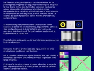 Los fenómenos de postimagen son los más frecuentes. En las
postimagenes (imágenes que seguimos viendo después de apartar
la vista de una formas bien iluminadas) se quedan inactivas las
células fotosensibles afectadas por la longitud de ondas
correspondientes a los colores impresionados en la retina, durante
su recuperación en unos segundos, al mirar una zona neutra. La
carencia del color impresionado se nos muestra ahora como su
complementario.
Si miramos la figura fijamente durante unos quince o veinte
segundos el centro del circulo amarillo y, seguidamente, fijamos la
vista en el punto negro de la central zona gris, veremos su
complementario ilusorio azul. De igual modo se puede repetir la
experiencia con el circulo azul.
En esta los dos rectángulos son de igual intensidad, pareciendo más
luminoso el primero.
Semejante ilusión se produce esta otra figura, donde los cinco
círculos tienen igual tono y valor lumínico.
Por el contraste de las cuatro rejillas (amarilla, azul, roja y verde) la
misma tabla de colores (del amarillo al violeta) se perciben como
tonos diferentes.
El dibujo sólo tiene tres colores: el blanco, el verde y el magenta,
pero según lo próximos que se encuentren los unos de los otros,
creemos ver colores distintos.
 