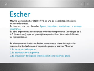 Escher
Maurits Cornelis Escher (1898-1972) es uno de los artistas gráﬁcos del
mundo más famoso.
Es famoso por sus llamadas ﬁguras imposibles, teselaciones y mundos
imaginarios.
Su obra experimenta con diversos métodos de representar (en dibujos de 2
ó 3 dimensiones) espacios paradójicos que desafían a los modos habituales
de representación.

En el conjunto de la obra de Escher encontramos obras de inspiración
matemática. Se clasiﬁcan en tres grandes grupos y abarcan 70 obras:
1. La estructura del espacio.
2. La estrucutra de la superﬁcie
3. La proyección del espacio tridimensional en la superﬁcie plana.
 