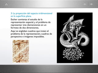 3. La proyección del espacio tridimensional
en la superﬁcie plana.
Escher comienza el estudio de la
representación espacial, y el problema de
representar tres diemensiones en un
formato de dos dimensiones.
Aquí se engloban cuadros que tratan el
problema de la representación, cuadros de
perspectiva e imágenes imposibles.
 