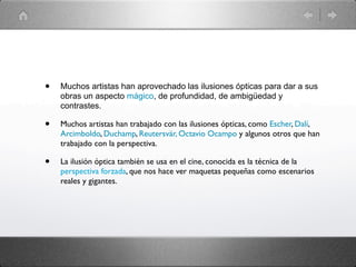 •   Muchos artistas han aprovechado las ilusiones ópticas para dar a sus
    obras un aspecto mágico, de profundidad, de ambigüedad y
    contrastes.

•   Muchos artistas han trabajado con las ilusiones ópticas, como Escher, Dalí,
    Arcimboldo, Duchamp, Reutersvär, Octavio Ocampo y algunos otros que han
    trabajado con la perspectiva.

•   La ilusión óptica también se usa en el cine, conocida es la técnica de la
    perspectiva forzada, que nos hace ver maquetas pequeñas como escenarios
    reales y gigantes.
 