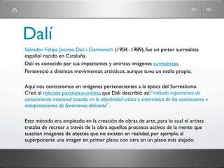 Dalí
Salvador Felipe Jacinto Dalí i Domènech (1904 -1989), fue un pintor surrealista
español nacido en Cataluña.
Dalí es conocido por sus impactantes y oníricas imágenes surrealistas.
Perteneció a distintos movimientos artísticos, aunque tuvo un estilo propio.

Aquí nos centraremos en imágenes pertenecientes a la época del Surrealismo.
Creó el método paranoico-crítico, que Dalí describió así: “método espontáneo de
conocimiento irracional basado en la objetividad crítica y sistemática de las asociaciones e
interpretaciones de fenómenos delirante”.

Este método era empleado en la creación de obras de arte, para lo cual el artista
trataba de recrear a través de la obra aquellos procesos activos de la mente que
suscitan imágenes de objetos que no existen en realidad, por ejemplo, al
superponerse una imagen en primer plano con otra en un plano más alejado.
 