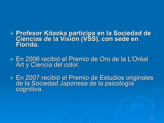 Profesor Kitaoka participa en la Sociedad de Ciencias de la Visión (VSS), con sede en Florida. En 2006 recibió el Premio de Oro de la L'Oréal Art y Ciencia del color.  En 2007 recibió el Premio de Estudios originales de la Sociedad Japonesa de la psicología cognitiva.  