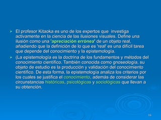 El profesor Kitaoka es uno de los expertos que  investiga activamente en la ciencia de las ilusiones visuales. Define una ilusión como una  'apreciación errónea '  de un objeto real, añadiendo que la definición de lo que es 'real' es una difícil tarea que depende del conocimiento y la epistemología.   (La epistemología es la doctrina de los fundamentos y métodos del conocimiento científico. También conocida como gnoseología, su objeto de estudio es la producción y validación del conocimiento científico. De esta forma, la epistemología analiza los criterios por los cuales se justifica el  conocimiento , además de considerar las circunstancias  históricas ,  psicológicas  y  sociológicas  que llevan a su obtención. 