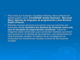 Para crear sus ilusiones, el profesor Kitaoka utiliza software de diseño gráfico como : CorelDRAW, Adobe Illustrator,  Microsoft Word, además de lenguajes de programación como Borland Delphi (Pascal). Mientras muchas personas encuentran que sus ilusiones son hermosas,  él no considera los diseños de ilusiones como arte, sino el resultado de experimentos científicos.  Todas las imágenes están construidas para comprobar hipótesis que sirven para avanzar en el estudio de las ilusiones y sus aplicaciones en otras funciones visuales. El objetivo de su investigación es comprobar los mecanismos visuales a través de las ilusiones visuales.  