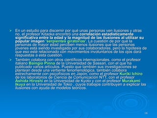 En un estudio para discernir por qué unas personas ven ilusiones y otras no, el profesor Kitaoka encontró una  correlación estadísticamente significativa entre la edad y la magnitud de las ilusiones al utilizar su popular imagen  'serpientes giratorias'.   La cuestión de por qué la personas de mayor edad perciben menos ilusiones que las personas jóvenes está siendo investigada por sus colaboradores, pero la hipótesis de que eso esté relacionado con movimientos involuntarios de los ojos dará respuestas a esta cuestión.  También colabora con otros científicos internacionales, como el profesor italiano  Baingio Pinna  de la Universidad de Sassari, con el que ha publicado varios artículos. Puesto que también sus investigaciones se plantean desde una vertiente fenomenológica, también colabora estrechamente con psicofísicos en Japón, como el profesor  Kuriki Ichiro  de los laboratorios de Ciencia de Comunicación NTT, con el profesor  Ashida Hiroshi  en la Universidad de Kyoto y con el profesor  Murakami Ikuya  en la Universidad de Tokio , cuyos trabajos contribuyen a explicar las ilusiones con ayuda de modelos teóricos.  