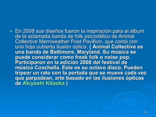 En 2008 sus diseños fueron la inspiración para el álbum de la aclamada banda de folk psicodélico de Animal Collective Merriweather Post Pavillion, que contó con una hoja cubierta ilusión óptica .  (  Animal Collective es una banda de Baltimore, Maryland. Su música se puede considerar como freak folk o noise pop. Participaron en la edición 2008 del festival de música Coachella. Este es su octavo disco. Pueden tripear un rato con la portada que se mueve cada vez que parpadean, arte basado en las ilusiones ópticas de  Akiyoshi Kitaoka  ) 