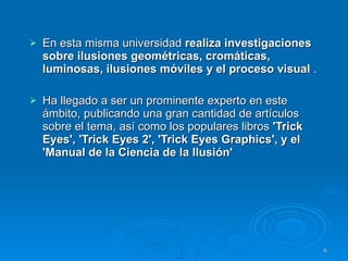 En esta misma universidad  realiza investigaciones sobre ilusiones geométricas, cromáticas, luminosas, ilusiones móviles y el proceso visual  . Ha llegado a ser un prominente experto en este ámbito, publicando una gran cantidad de artículos sobre el tema, así como los populares libros  'Trick Eyes', 'Trick Eyes 2', 'Trick Eyes Graphics', y el 'Manual de la Ciencia de la Ilusión'   