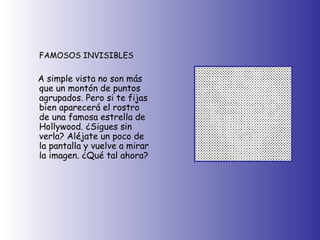 FAMOSOS INVISIBLES A simple vista no son más que un montón de puntos agrupados. Pero si te fijas bien aparecerá el rostro de una famosa estrella de Hollywood. ¿Sigues sin verla? Aléjate un poco de la pantalla y vuelve a mirar la imagen. ¿Qué tal ahora? 