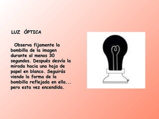 LUZ  ÓPTICA Observa fijamente la bombilla de la imagen durante al menos 30 segundos. Después desvía la mirada hacia una hoja de papel en blanco. Seguirás viendo la forma de la bombilla reflejada en ella... pero esta vez encendida. 