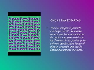 ONDAS IMAGINARIAS Mira la imagen fijamente, ¿ves algo raro? , se mueve, parece que hace una especie de ondas, eso pasa debido a las formas de los puntos y los colores usados para hacer el dibujo, creando una ilusión óptica que parece moverse. 