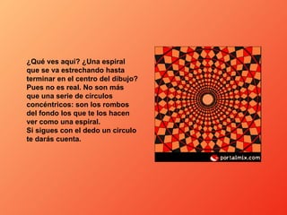 ¿Qué ves aquí? ¿Una espiral que se va estrechando hasta terminar en el centro del dibujo? Pues no es real. No son más que una serie de círculos concéntricos: son los rombos del fondo los que te los hacen ver como una espiral. Si sigues con el dedo un circulo te darás cuenta. 
