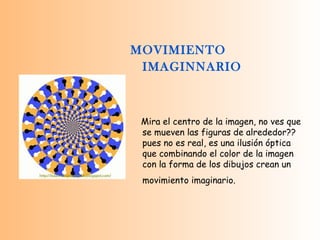 MOVIMIENTO IMAGINNARIO   Mira el centro de la imagen, no ves que se mueven las figuras de alrededor??  pues no es real, es una ilusión óptica que combinando el color de la imagen con la forma de los dibujos crean un movimiento imaginario.   