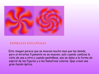 ESPIRALES ENGAÑOSAS Esta imagen parece que se mueven mucho mas que las demás, pero al mirarlas fijamente no se mueven, solo cuando cambias la vista de una a otra y cuando pestañeas, eso se debe a la forma de espiral de las figuras y a los llamativos colores. Que crean una gran ilusión óptica. 